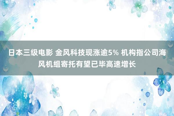 日本三级电影 金风科技现涨逾5% 机构指公司海风机组寄托有望已毕高速增长