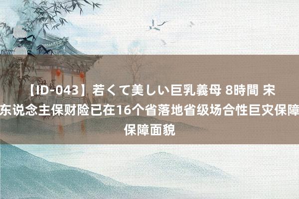 【ID-043】若くて美しい巨乳義母 8時間 宋峰：东说念主保财险已在16个省落地省级场合性巨灾保障面貌