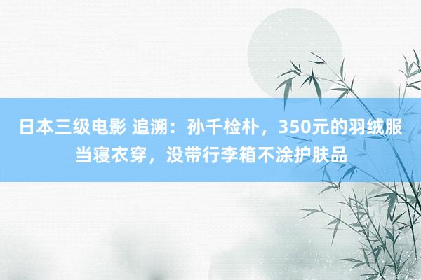 日本三级电影 追溯：孙千检朴，350元的羽绒服当寝衣穿，没带行李箱不涂护肤品