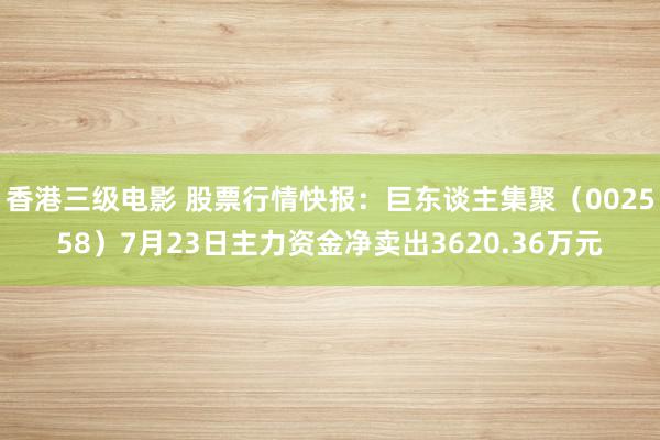 香港三级电影 股票行情快报：巨东谈主集聚（002558）7月23日主力资金净卖出3620.36万元