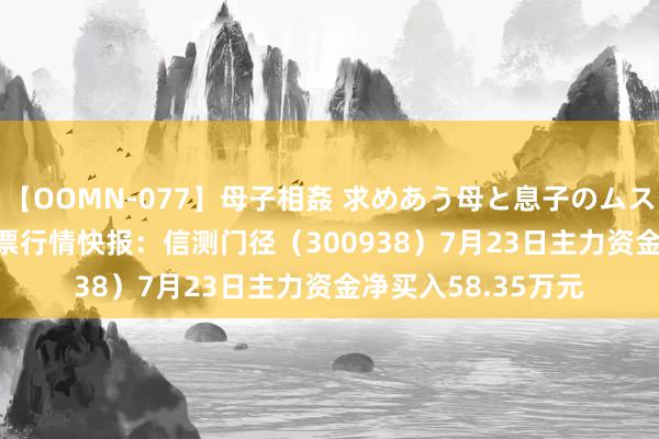 【OOMN-077】母子相姦 求めあう母と息子のムスコ 4時間 25名 股票行情快报：信测门径（300938）7月23日主力资金净买入58.35万元