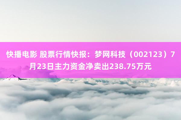 快播电影 股票行情快报：梦网科技（002123）7月23日主力资金净卖出238.75万元