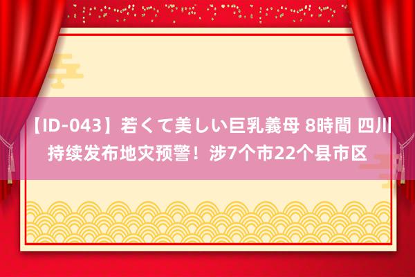 【ID-043】若くて美しい巨乳義母 8時間 四川持续发布地灾预警！涉7个市22个县市区