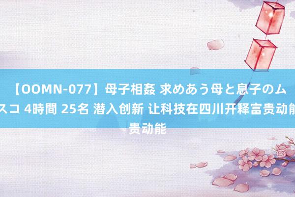 【OOMN-077】母子相姦 求めあう母と息子のムスコ 4時間 25名 潜入创新 让科技在四川开释富贵动能