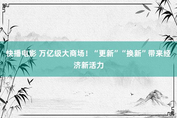 快播电影 万亿级大商场！“更新”“换新”带来经济新活力