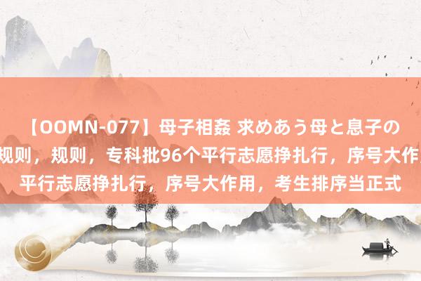 【OOMN-077】母子相姦 求めあう母と息子のムスコ 4時間 25名 规则，规则，专科批96个平行志愿挣扎行，序号大作用，考生排序当正式