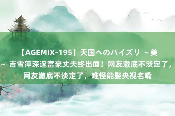 【AGEMIX-195】天国へのパイズリ ～美麗の谷間で猛摩擦～ 吉雪萍深邃富豪丈夫终出面！网友澈底不淡定了，难怪能娶央视名嘴