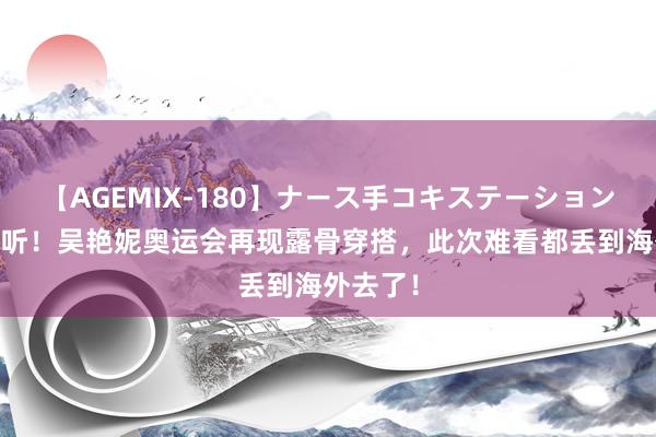 【AGEMIX-180】ナース手コキステーション 屡说不听！吴艳妮奥运会再现露骨穿搭，此次难看都丢到海外去了！