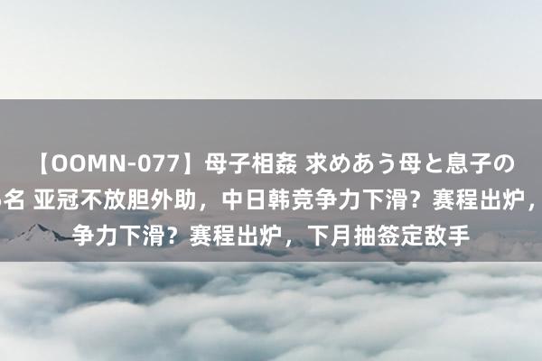 【OOMN-077】母子相姦 求めあう母と息子のムスコ 4時間 25名 亚冠不放胆外助，中日韩竞争力下滑？赛程出炉，下月抽签定敌手