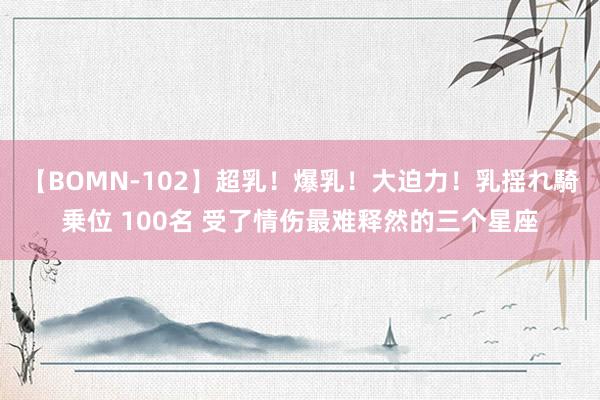 【BOMN-102】超乳！爆乳！大迫力！乳揺れ騎乗位 100名 受了情伤最难释然的三个星座