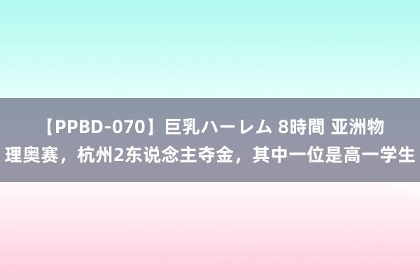 【PPBD-070】巨乳ハーレム 8時間 亚洲物理奥赛，杭州2东说念主夺金，其中一位是高一学生