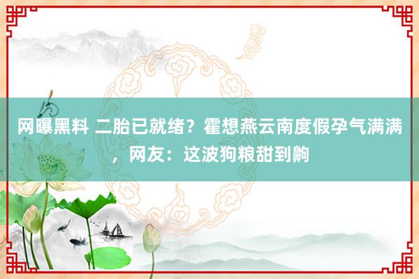 网曝黑料 二胎已就绪？霍想燕云南度假孕气满满，网友：这波狗粮甜到齁