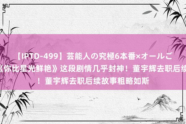 【IPTD-499】芸能人の究極6本番×オールごっくん AYA 《你比星光鲜艳》这段剧情几乎封神！董宇辉去职后续故事粗略如斯