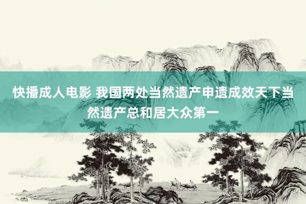 快播成人电影 我国两处当然遗产申遗成效天下当然遗产总和居大众第一