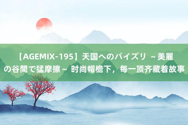 【AGEMIX-195】天国へのパイズリ ～美麗の谷間で猛摩擦～ 时尚帽檐下，每一顶齐藏着故事