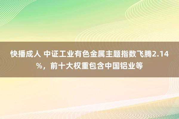 快播成人 中证工业有色金属主题指数飞腾2.14%，前十大权重包含中国铝业等