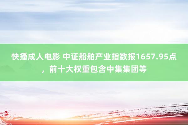 快播成人电影 中证船舶产业指数报1657.95点，前十大权重包含中集集团等