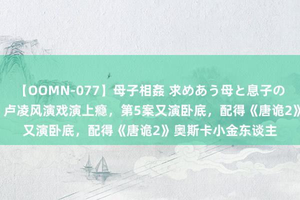 【OOMN-077】母子相姦 求めあう母と息子のムスコ 4時間 25名 卢凌风演戏演上瘾，第5案又演卧底，配得《唐诡2》奥斯卡小金东谈主