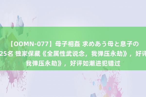 【OOMN-077】母子相姦 求めあう母と息子のムスコ 4時間 25名 独家保藏《全属性武说念，我弹压永劫》，好评如潮进犯错过