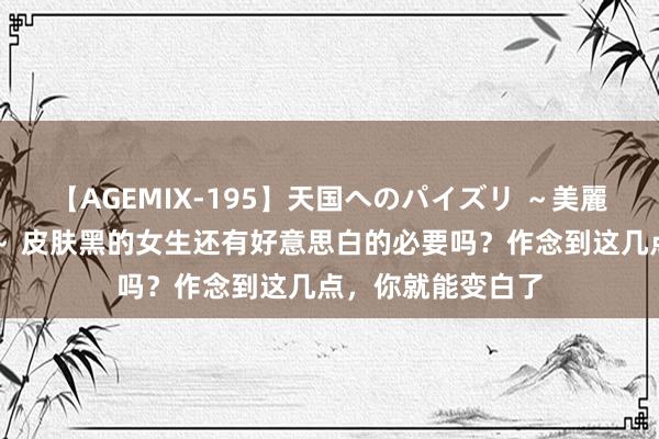 【AGEMIX-195】天国へのパイズリ ～美麗の谷間で猛摩擦～ 皮肤黑的女生还有好意思白的必要吗？作念到这几点，你就能变白了