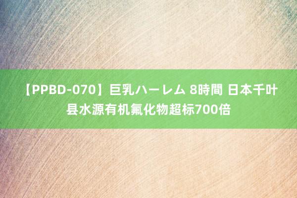 【PPBD-070】巨乳ハーレム 8時間 日本千叶县水源有机氟化物超标700倍