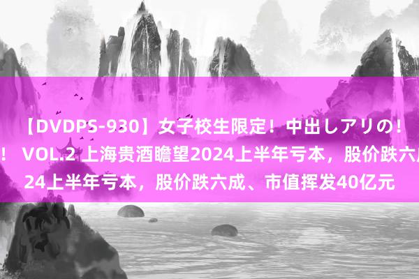 【DVDPS-930】女子校生限定！中出しアリの！腰フリダンス甲痴園！ VOL.2 上海贵酒瞻望2024上半年亏本，股价跌六成、市值挥发40亿元