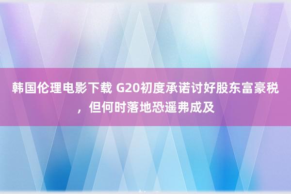 韩国伦理电影下载 G20初度承诺讨好股东富豪税，但何时落地恐遥弗成及