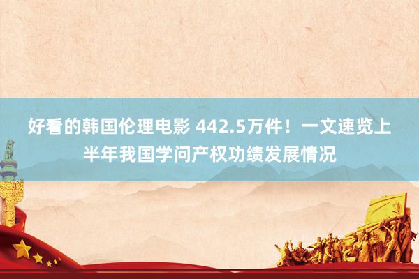 好看的韩国伦理电影 442.5万件！一文速览上半年我国学问产权功绩发展情况