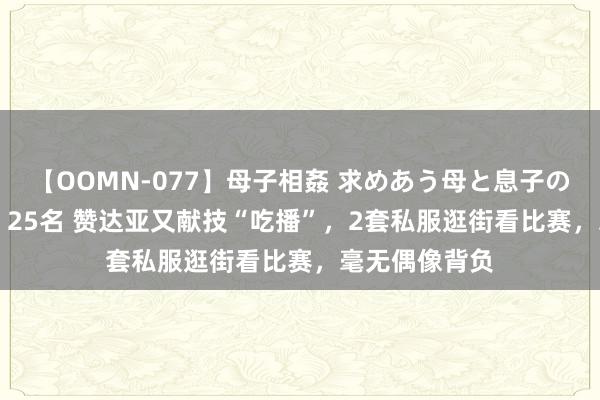 【OOMN-077】母子相姦 求めあう母と息子のムスコ 4時間 25名 赞达亚又献技“吃播”，2套私服逛街看比赛，毫无偶像背负