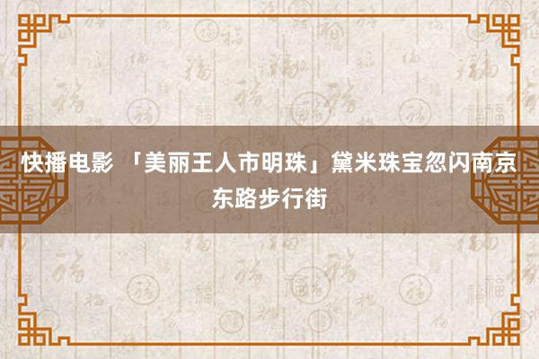 快播电影 「美丽王人市明珠」黛米珠宝忽闪南京东路步行街