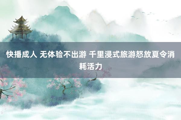 快播成人 无体验不出游 千里浸式旅游怒放夏令消耗活力