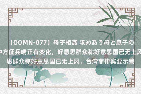 【OOMN-077】母子相姦 求めあう母と息子のムスコ 4時間 25名 中方征兵端正有变化，好意思群众称好意思国已无上风，台湾菲律宾要示警