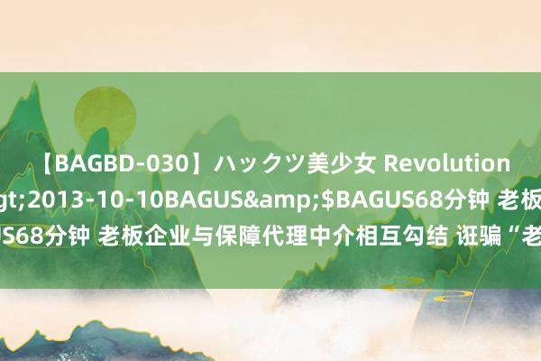 【BAGBD-030】ハックツ美少女 Revolution さくらゆら</a>2013-10-10BAGUS&$BAGUS68分钟 老板企业与保障代理中介相互勾结 诳骗“老板牵累险”千万元