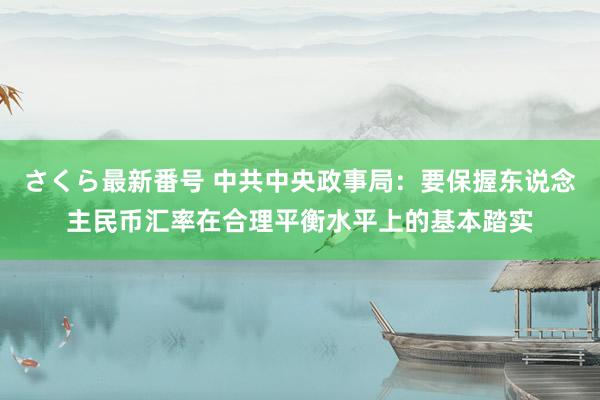 さくら最新番号 中共中央政事局：要保握东说念主民币汇率在合理平衡水平上的基本踏实