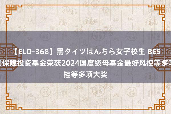 【ELO-368】黒タイツぱんちら女子校生 BEST 中国保障投资基金荣获2024国度级母基金最好风控等多项大奖