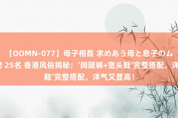 【OOMN-077】母子相姦 求めあう母と息子のムスコ 4時間 25名 香港风俗揭秘：‘阔腿裤+宽头鞋’完整搭配，洋气又显高！