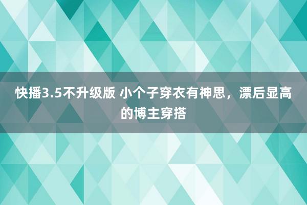 快播3.5不升级版 小个子穿衣有神思，漂后显高的博主穿搭