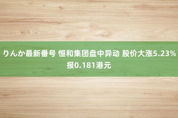 りんか最新番号 恒和集团盘中异动 股价大涨5.23%报0.181港元