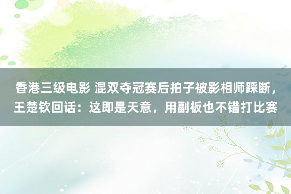 香港三级电影 混双夺冠赛后拍子被影相师踩断，王楚钦回话：这即是天意，用副板也不错打比赛