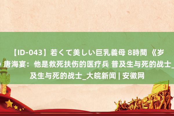 【ID-043】若くて美しい巨乳義母 8時間 《岁月峥嵘 家国系念》唐海宴：他是救死扶伤的医疗兵 普及生与死的战士_大皖新闻 | 安徽网