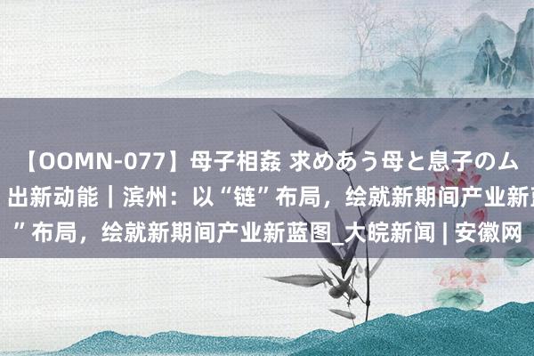 【OOMN-077】母子相姦 求めあう母と息子のムスコ 4時間 25名 “链”出新动能｜滨州：以“链”布局，绘就新期间产业新蓝图_大皖新闻 | 安徽网