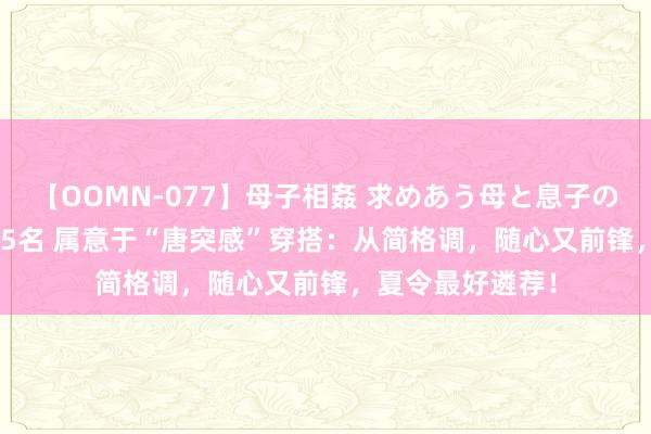 【OOMN-077】母子相姦 求めあう母と息子のムスコ 4時間 25名 属意于“唐突感”穿搭：从简格调，随心又前锋，夏令最好遴荐！