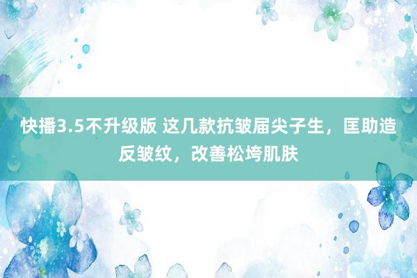 快播3.5不升级版 这几款抗皱届尖子生，匡助造反皱纹，改善松垮肌肤