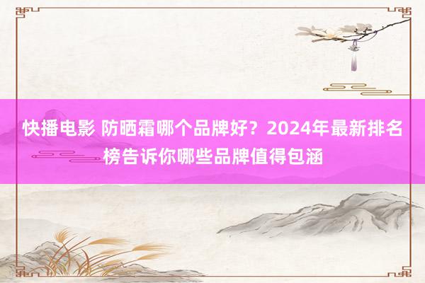 快播电影 防晒霜哪个品牌好？2024年最新排名榜告诉你哪些品牌值得包涵