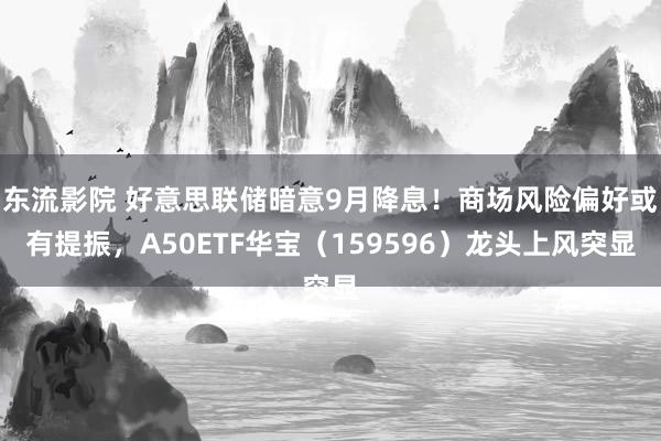 东流影院 好意思联储暗意9月降息！商场风险偏好或有提振，A50ETF华宝（159596）龙头上风突显