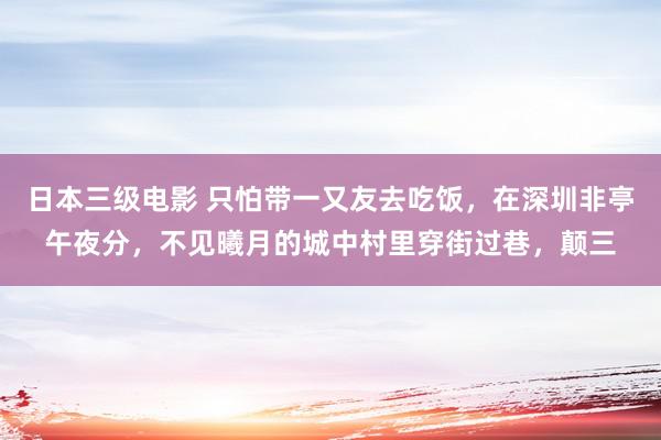 日本三级电影 只怕带一又友去吃饭，在深圳非亭午夜分，不见曦月的城中村里穿街过巷，颠三