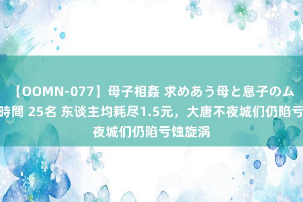 【OOMN-077】母子相姦 求めあう母と息子のムスコ 4時間 25名 东谈主均耗尽1.5元，大唐不夜城们仍陷亏蚀旋涡