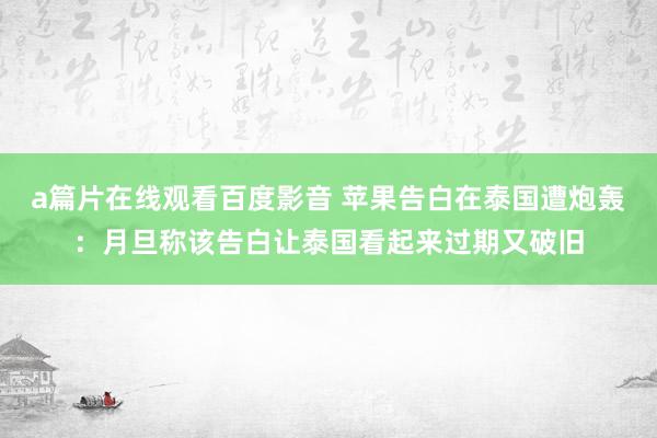 a篇片在线观看百度影音 苹果告白在泰国遭炮轰：月旦称该告白让泰国看起来过期又破旧