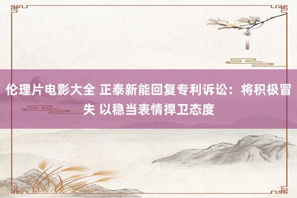 伦理片电影大全 正泰新能回复专利诉讼：将积极冒失 以稳当表情捍卫态度