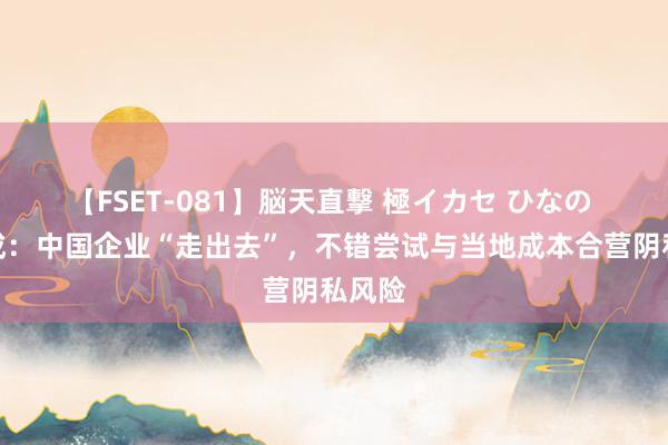 【FSET-081】脳天直撃 極イカセ ひなの 盛松成：中国企业“走出去”，不错尝试与当地成本合营阴私风险